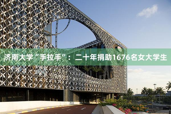 济南大学“手拉手”：二十年捐助1676名女大学生