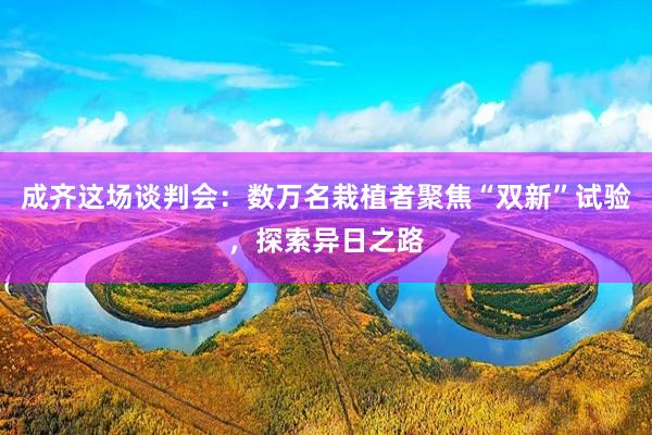 成齐这场谈判会：数万名栽植者聚焦“双新”试验，探索异日之路